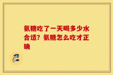氨糖吃了一天喝多少水合适？氨糖怎么吃才正确
