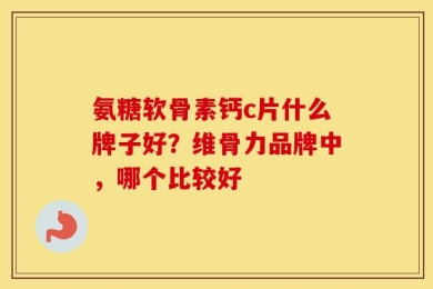 氨糖软骨素钙c片什么牌子好？维骨力品牌中，哪个比较好
