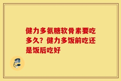 健力多氨糖软骨素要吃多久？健力多饭前吃还是饭后吃好
