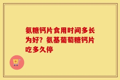 氨糖钙片食用时间多长为好？氨基葡萄糖钙片吃多久停