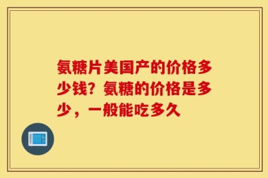 氨糖片美国产的价格多少钱？氨糖的价格是多少，一般能吃多久