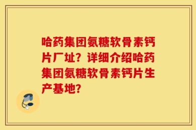 哈药集团氨糖软骨素钙片厂址？详细介绍哈药集团氨糖软骨素钙片生产基地？