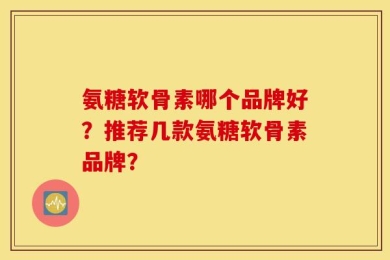 氨糖软骨素哪个品牌好？推荐几款氨糖软骨素品牌？