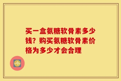 买一盒氨糖软骨素多少钱？购买氨糖软骨素价格为多少才会合理