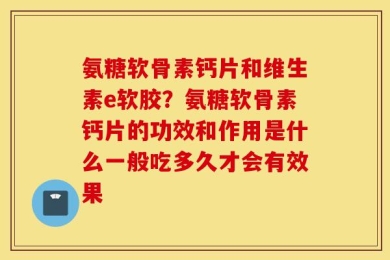 氨糖软骨素钙片和维生素e软胶？氨糖软骨素钙片的功效和作用是什么一般吃多久才会有效果