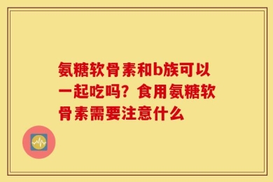 氨糖软骨素和b族可以一起吃吗？食用氨糖软骨素需要注意什么