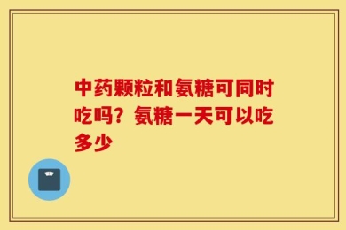 中药颗粒和氨糖可同时吃吗？氨糖一天可以吃多少