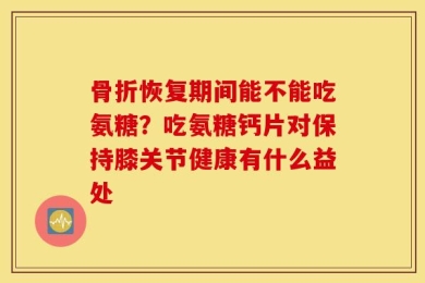 骨折恢复期间能不能吃氨糖？吃氨糖钙片对保持膝关节健康有什么益处