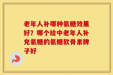 老年人补哪种氨糖效果好？哪个给中老年人补充氨糖的氨糖软骨素牌子好