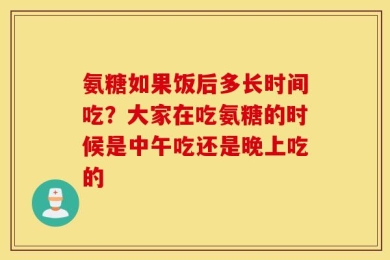 氨糖如果饭后多长时间吃？大家在吃氨糖的时候是中午吃还是晚上吃的