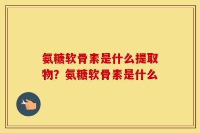 氨糖软骨素是什么提取物？氨糖软骨素是什么