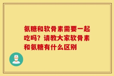 氨糖和软骨素需要一起吃吗？请教大家软骨素和氨糖有什么区别