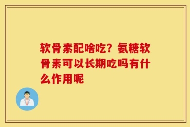 软骨素配啥吃？氨糖软骨素可以长期吃吗有什么作用呢