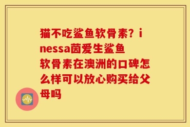猫不吃鲨鱼软骨素？inessa茵爱生鲨鱼软骨素在澳洲的口碑怎么样可以放心购买给父母吗