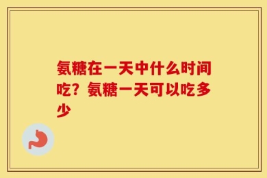 氨糖在一天中什么时间吃？氨糖一天可以吃多少
