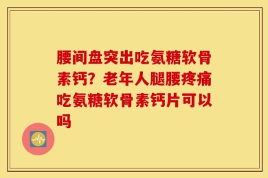 腰间盘突出吃氨糖软骨素钙？老年人腿腰疼痛吃氨糖软骨素钙片可以吗