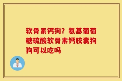 软骨素钙狗？氨基葡萄糖硫酸软骨素钙胶囊狗狗可以吃吗