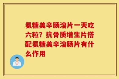 氨糖美辛肠溶片一天吃六粒？抗骨质增生片搭配氨糖美辛溶肠片有什么作用