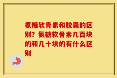 氨糖软骨素和胶囊的区别？氨糖软骨素几百块的和几十块的有什么区别