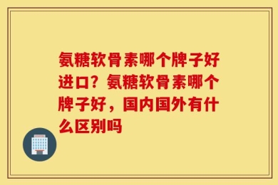 氨糖软骨素哪个牌子好进口？氨糖软骨素哪个牌子好，国内国外有什么区别吗