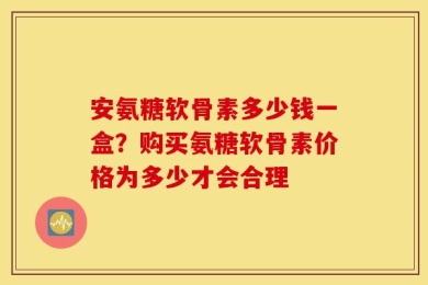 安氨糖软骨素多少钱一盒？购买氨糖软骨素价格为多少才会合理