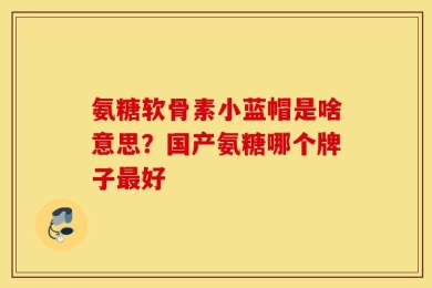 氨糖软骨素小蓝帽是啥意思？国产氨糖哪个牌子最好