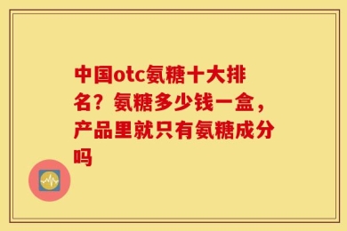 中国otc氨糖十大排名？氨糖多少钱一盒，产品里就只有氨糖成分吗
