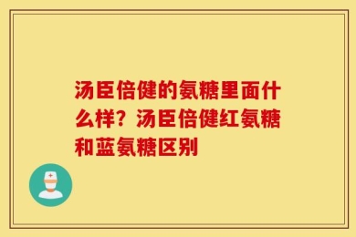 汤臣倍健的氨糖里面什么样？汤臣倍健红氨糖和蓝氨糖区别