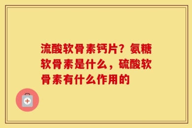 流酸软骨素钙片？氨糖软骨素是什么，硫酸软骨素有什么作用的