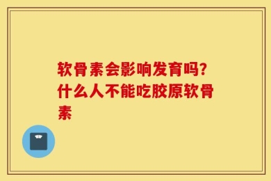 软骨素会影响发育吗？什么人不能吃胶原软骨素