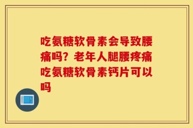 吃氨糖软骨素会导致腰痛吗？老年人腿腰疼痛吃氨糖软骨素钙片可以吗