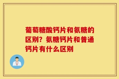 葡萄糖酸钙片和氨糖的区别？氨糖钙片和普通钙片有什么区别