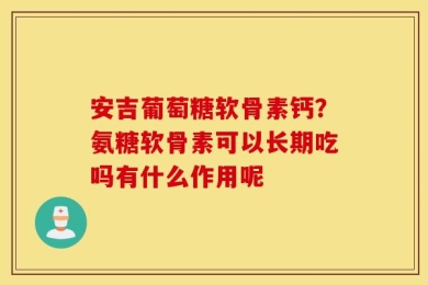 安吉葡萄糖软骨素钙？氨糖软骨素可以长期吃吗有什么作用呢