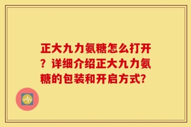 正大九力氨糖怎么打开？详细介绍正大九力氨糖的包装和开启方式？