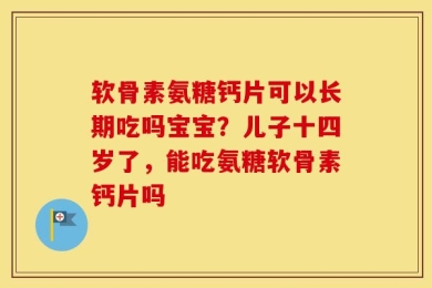 软骨素氨糖钙片可以长期吃吗宝宝？儿子十四岁了，能吃氨糖软骨素钙片吗