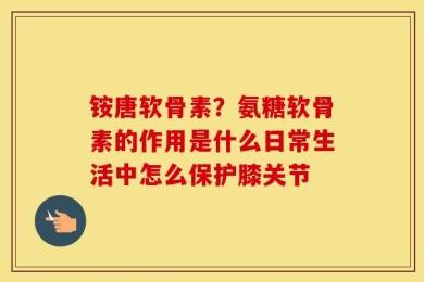 铵唐软骨素？氨糖软骨素的作用是什么日常生活中怎么保护膝关节