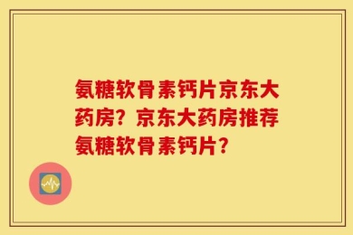 氨糖软骨素钙片京东大药房？京东大药房推荐氨糖软骨素钙片？