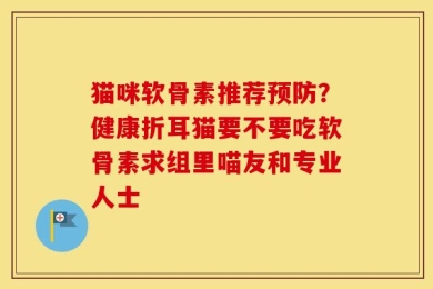 猫咪软骨素推荐预防？健康折耳猫要不要吃软骨素求组里喵友和专业人士