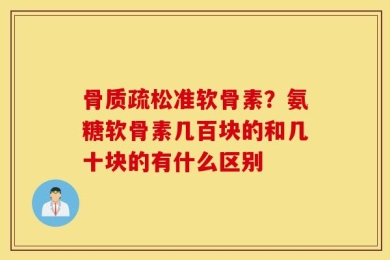 骨质疏松准软骨素？氨糖软骨素几百块的和几十块的有什么区别
