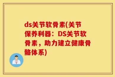 ds关节软骨素(关节保养利器：DS关节软骨素，助力建立健康骨骼体系)
