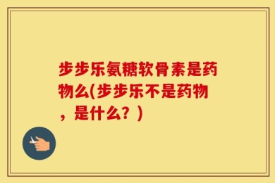 步步乐氨糖软骨素是药物么(步步乐不是药物，是什么？)