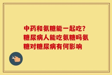 中药和氨糖能一起吃？糖尿病人能吃氨糖吗氨糖对糖尿病有何影响