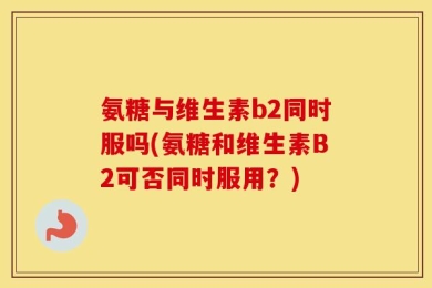 氨糖与维生素b2同时服吗(氨糖和维生素B2可否同时服用？)