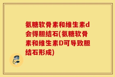 氨糖软骨素和维生素d会得胆结石(氨糖软骨素和维生素D可导致胆结石形成)