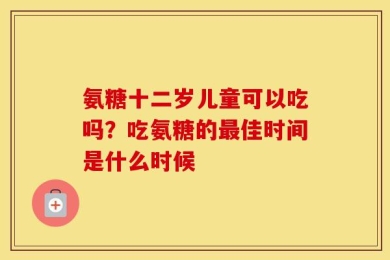 氨糖十二岁儿童可以吃吗？吃氨糖的最佳时间是什么时候