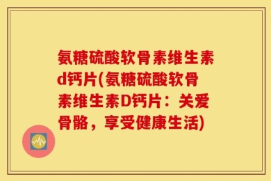 氨糖硫酸软骨素维生素d钙片(氨糖硫酸软骨素维生素D钙片：关爱骨骼，享受健康生活)