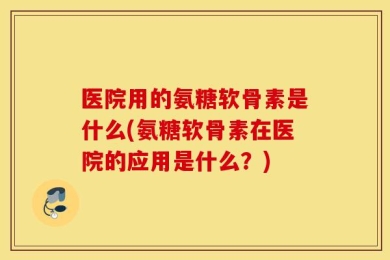 医院用的氨糖软骨素是什么(氨糖软骨素在医院的应用是什么？)