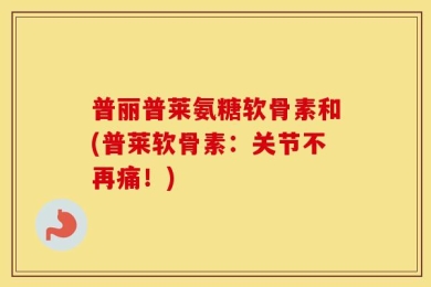 普丽普莱氨糖软骨素和(普莱软骨素：关节不再痛！)