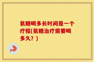 氨糖喝多长时间是一个疗程(氨糖治疗需要喝多久？)