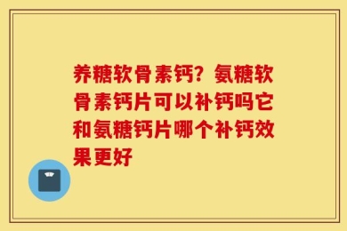 养糖软骨素钙？氨糖软骨素钙片可以补钙吗它和氨糖钙片哪个补钙效果更好